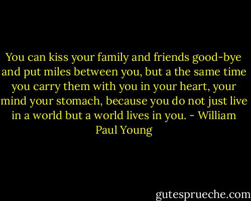 You can kiss your family and friends good-bye and put miles between you, but a the same time you carry them with you in your heart, your mind your stomach, because you do not just live in a world but a world lives in you. - William Paul Young