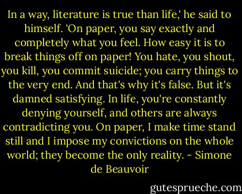In a way, literature is true than life,' he said to himself. 'On paper, you say exactly and completely what you feel. How easy it is to break things off on paper! You hate, you shout, you kill, you commit suicide; you carry things to the very end. And that's why it's false. But it's damned satisfying. In life, you're constantly denying yourself, and others are always contradicting you. On paper, I make time stand still and I impose my convictions on the whole world; they become the only reality. - Simone de Beauvoir