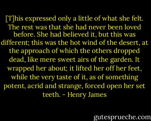 [T]his expressed only a little of what she felt. The rest was that she had never been loved before. She had believed it, but this was different; this was the hot wind of the desert, at the approach of which the others dropped dead, like mere sweet airs of the garden. It wrapped her about; it lifted her off her feet, while the very taste of it, as of something potent, acrid and strange, forced open her set teeth. - Henry James