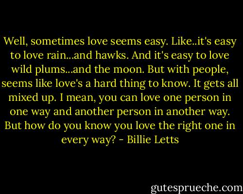 Well, sometimes love seems easy. Like..it's easy to love rain...and hawks. And it's easy to love wild plums...and the moon. But with people, seems like love's a hard thing to know. It gets all mixed up. I mean, you can love one person in one way and another person in another way. But how do you know you love the right one in every way? - Billie Letts