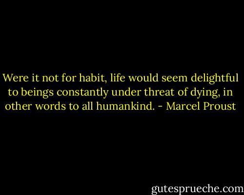 Were it not for habit, life would seem delightful to beings constantly under threat of dying, in other words to all humankind. - Marcel Proust