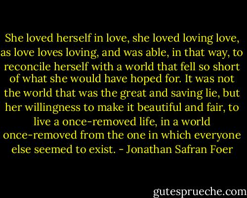 She loved herself in love, she loved loving love, as love loves loving, and was able, in that way, to reconcile herself with a world that fell so short of what she would have hoped for. It was not the world that was the great and saving lie, but her willingness to make it beautiful and fair, to live a once-removed life, in a world once-removed from the one in which everyone else seemed to exist. - Jonathan Safran Foer
