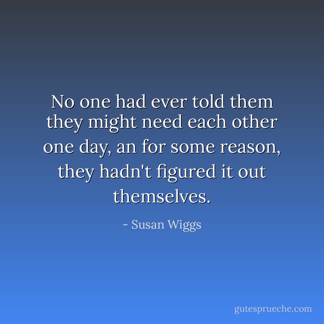 No one had ever told them they might need each other one day, an for some reason, they hadn't figured it out themselves. - Susan Wiggs