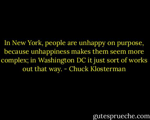 In New York, people are unhappy on purpose, because unhappiness makes them seem more complex; in Washington DC it just sort of works out that way. - Chuck Klosterman