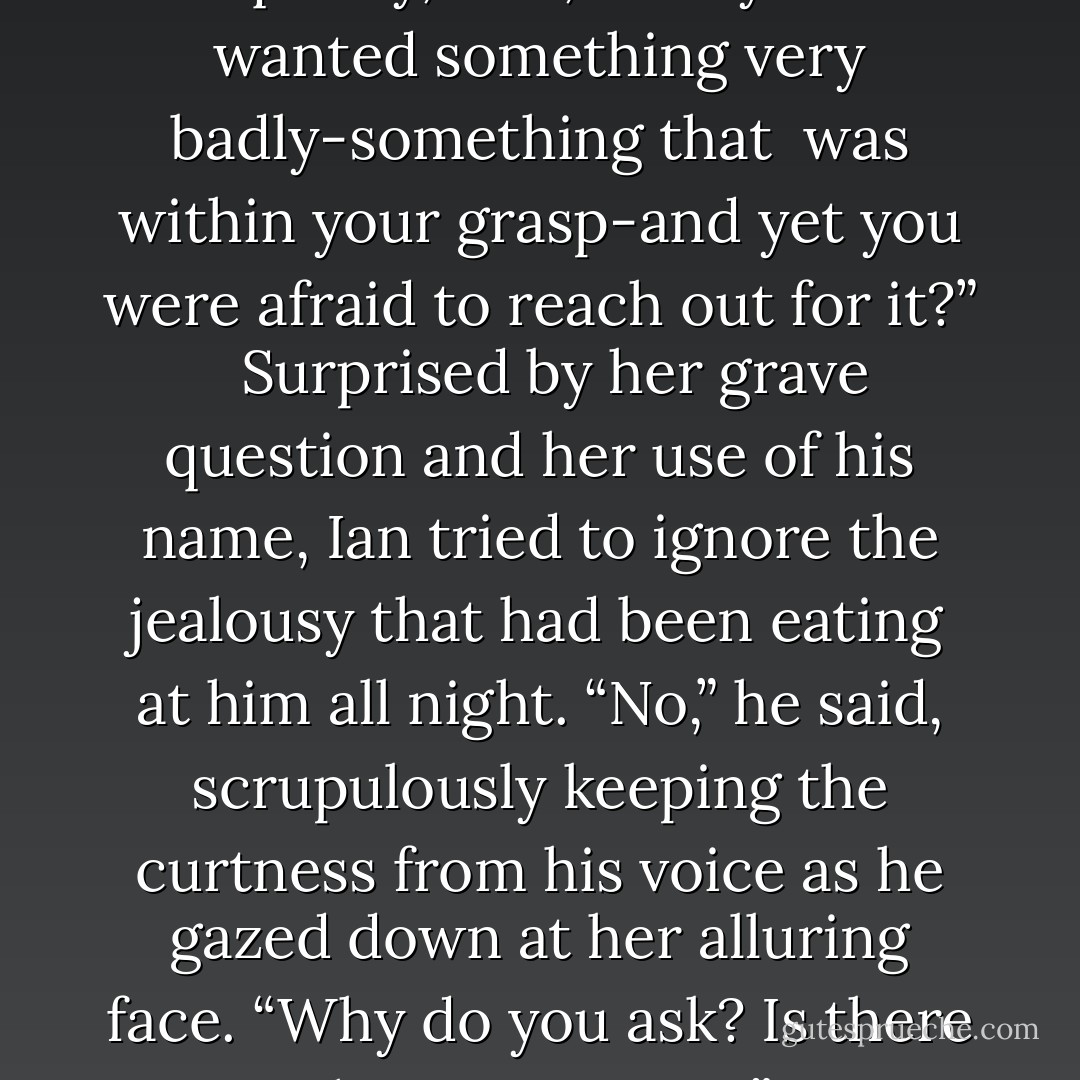 With his current mood, Elizabeth realized, she was going to have to make her own opening. Lifting her eyes to his enigmatic golden ones, she said quietly, “Ian, have you ever wanted something very badly-something that <br />was within your grasp-and yet you were afraid to reach out for it?” <br /><br />Surprised by her grave question and her use of his name, Ian tried to ignore the jealousy that had been eating at him all night. “No,” he said, scrupulously keeping the curtness from his voice as he gazed down at her alluring face. “Why do you ask? Is there something you want?” <br /><br />Her gaze fell from his, and she nodded at his frilled white shirtfront. <br /><br />“What is it you want?” <br /><br />“You. - Judith McNaught