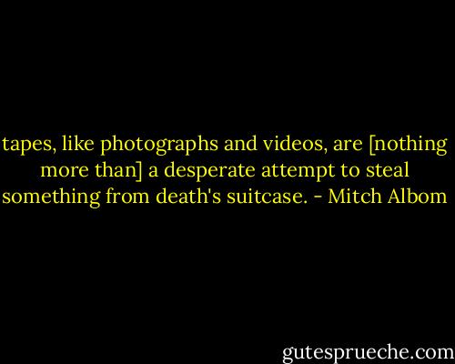 tapes, like photographs and videos, are [nothing more than] a desperate attempt to steal something from death's suitcase. - Mitch Albom