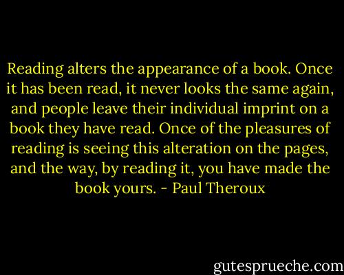Reading alters the appearance of a book. Once it has been read, it never looks the same again, and people leave their individual imprint on a book they have read. Once of the pleasures of reading is seeing this alteration on the pages, and the way, by reading it, you have made the book yours. - Paul Theroux