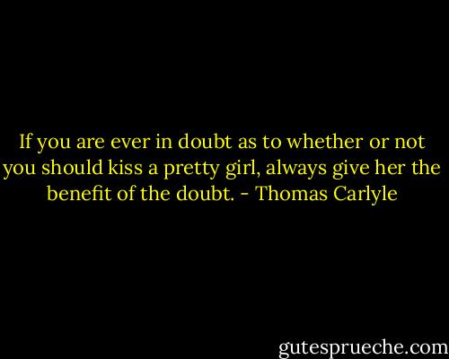 If you are ever in doubt as to whether or not you should kiss a pretty girl, always give her the benefit of the doubt. - Thomas Carlyle