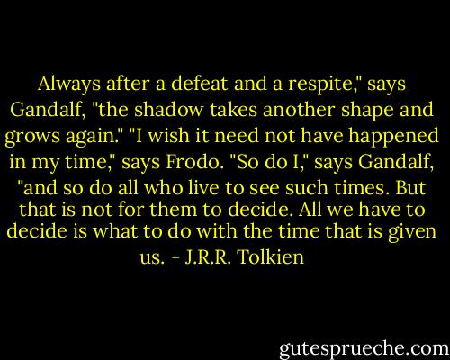 Always after a defeat and a respite," says Gandalf, "the shadow takes another shape and grows again."<br />"I wish it need not have happened in my time," says Frodo.<br />"So do I," says Gandalf, "and so do all who live to see such times. But that is not for them to decide. All we have to decide is what to do with the time that is given us. - J.R.R. Tolkien