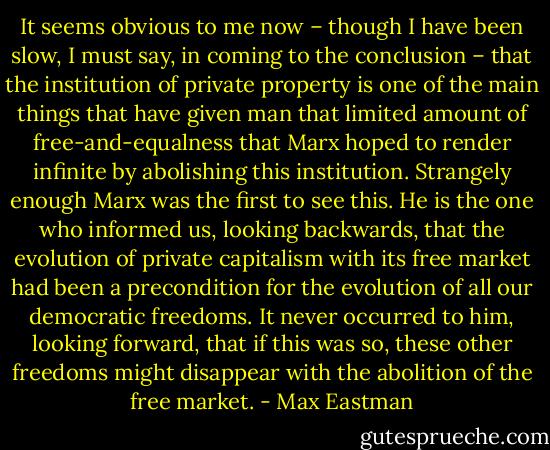 It seems obvious to me now – though I have been slow, I must say, in coming to the conclusion – that the institution of private property is one of the main things that have given man that limited amount of free-and-equalness that Marx hoped to render infinite by abolishing this institution. Strangely enough Marx was the first to see this. He is the one who informed us, looking backwards, that the evolution of private capitalism with its free market had been a precondition for the evolution of all our democratic freedoms. It never occurred to him, looking forward, that if this was so, these other freedoms might disappear with the abolition of the free market. - Max Eastman