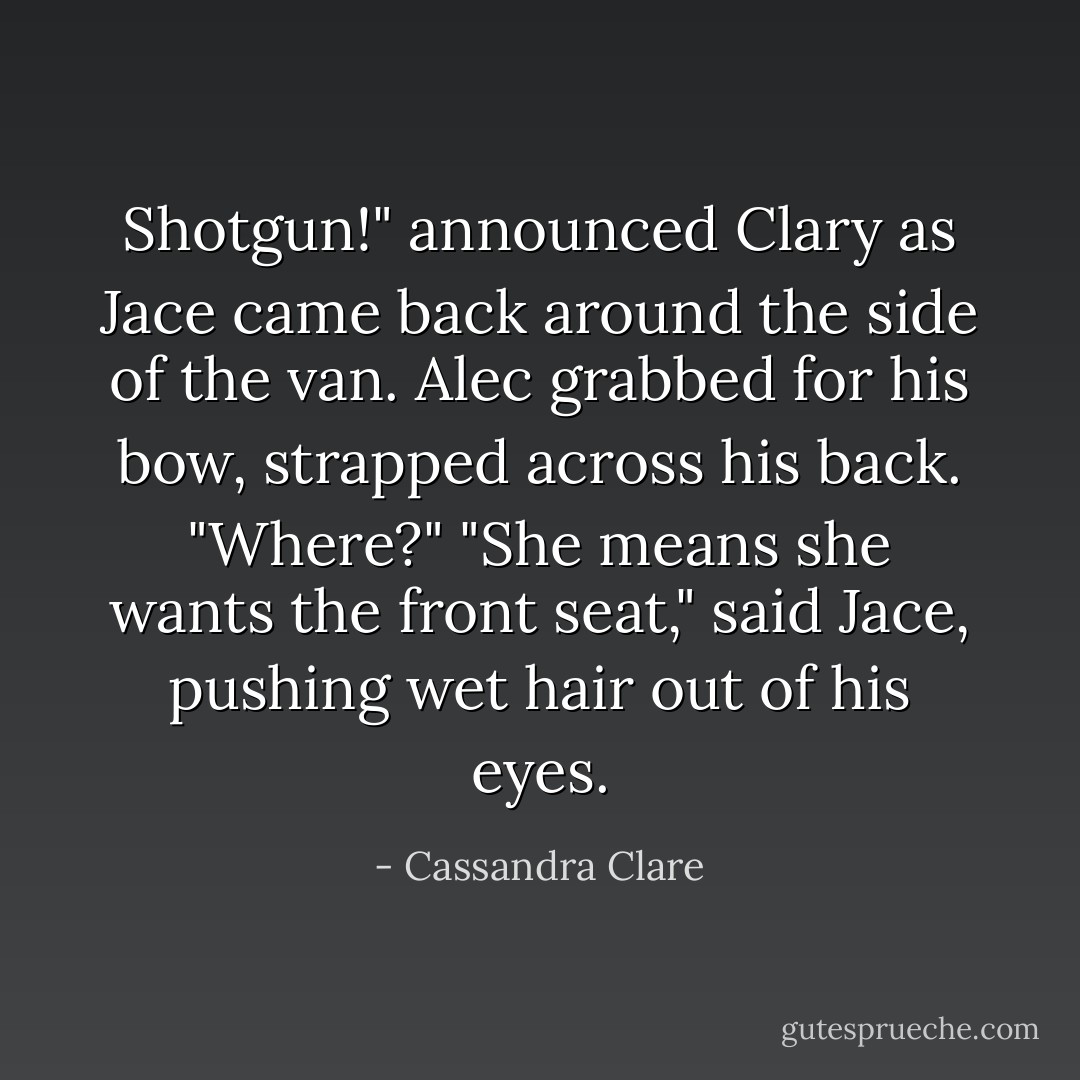 Shotgun!" announced Clary as Jace came back around the side of the van.<br />Alec grabbed for his bow, strapped across his back. "Where?"<br />"She means she wants the front seat," said Jace, pushing wet hair out of his eyes. - Cassandra Clare