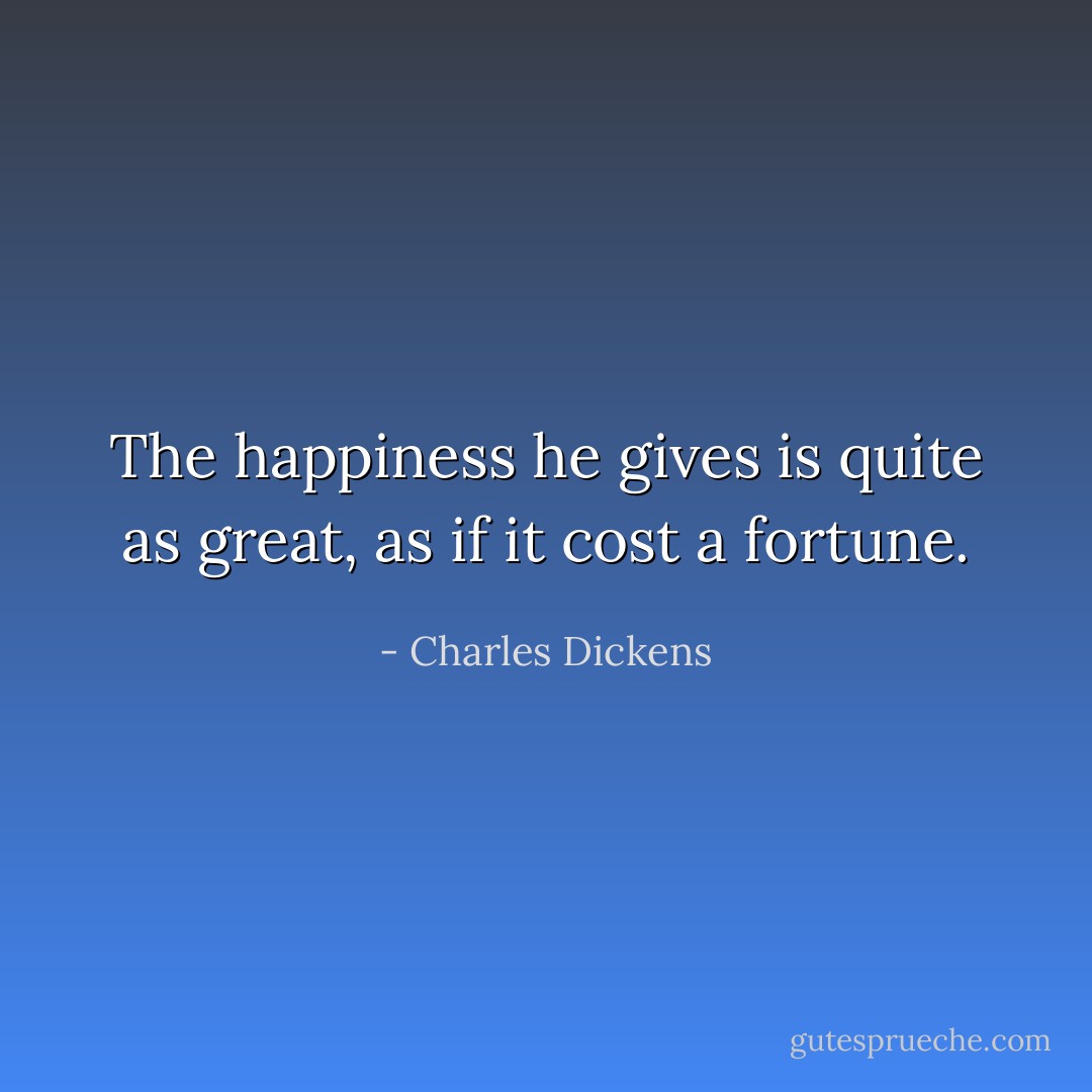 The happiness he gives is quite as great, as if it cost a fortune. - Charles Dickens