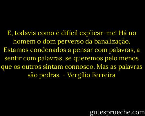 E, todavia como é difícil explicar-me! Há no homem o dom perverso da banalização. Estamos condenados a pensar com palavras, a sentir com palavras, se queremos pelo menos que os outros sintam connosco. Mas as palavras são pedras. - Vergílio Ferreira