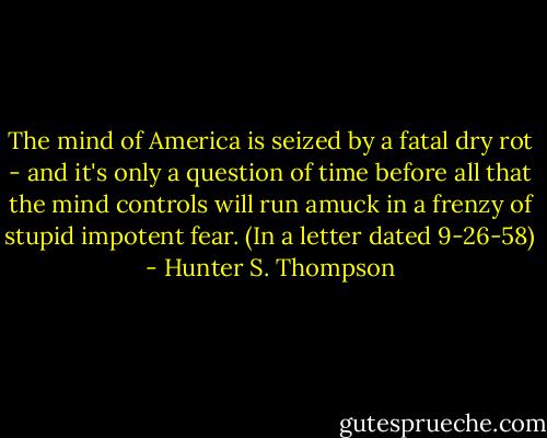 The mind of America is seized by a fatal dry rot - and it's only a question of time before all that the mind controls will run amuck in a frenzy of stupid impotent fear. (In a letter dated 9-26-58) - Hunter S. Thompson