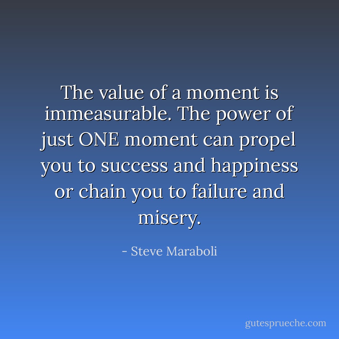 The value of a moment is immeasurable. The power of just ONE moment can propel you to success and happiness or chain you to failure and misery. - Steve Maraboli
