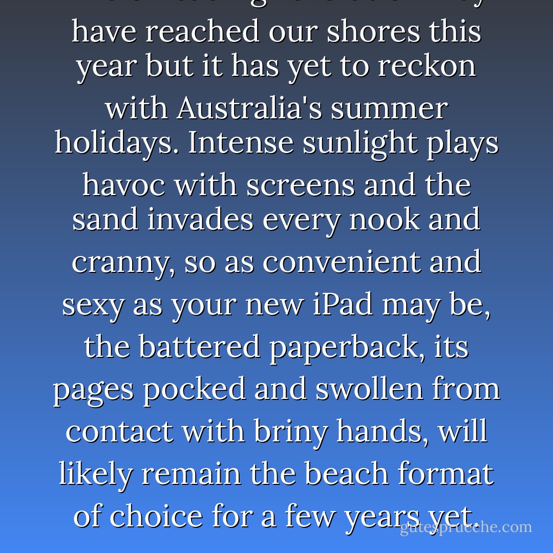 The e-reading revolution may have reached our shores this year but it has yet to reckon with Australia's summer holidays. Intense sunlight plays havoc with screens and the sand invades every nook and cranny, so as convenient and sexy as your new iPad may be, the battered paperback, its pages pocked and swollen from contact with briny hands, will likely remain the beach format of choice for a few years yet. - Geordie Williamson