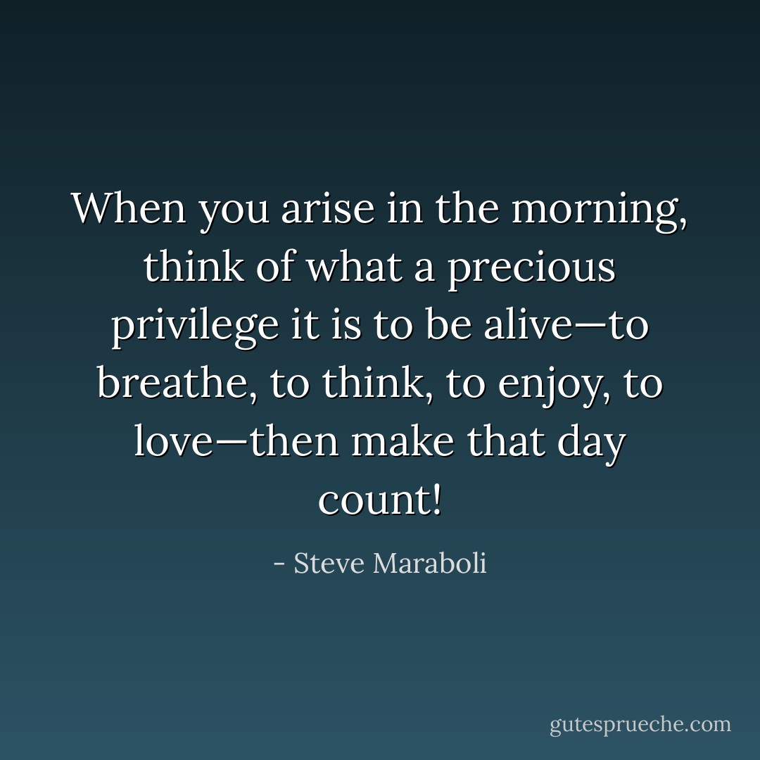 When you arise in the morning, think of what a precious privilege it is to be alive—to breathe, to think, to enjoy, to love—then make that day count! - Steve Maraboli
