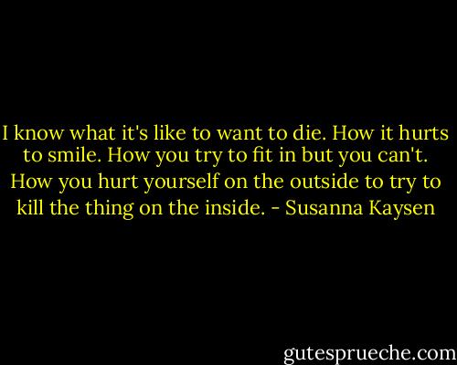 I know what it's like to want to die. How it hurts to smile. How you try to fit in but you can't. How you hurt yourself on the outside to try to kill the thing on the inside. - Susanna Kaysen