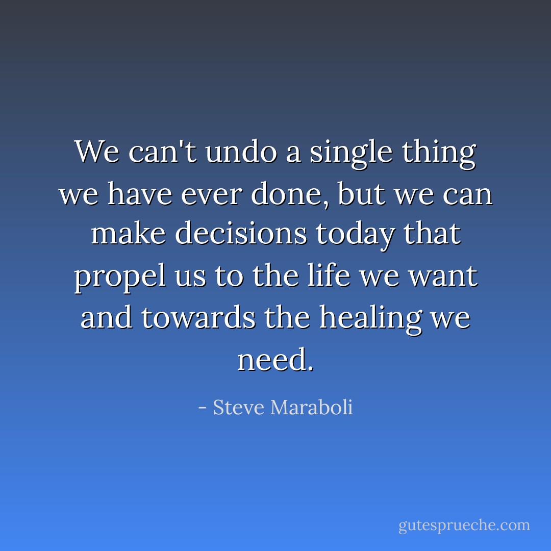 We can't undo a single thing we have ever done, but we can make decisions today that propel us to the life we want and towards the healing we need. - Steve Maraboli