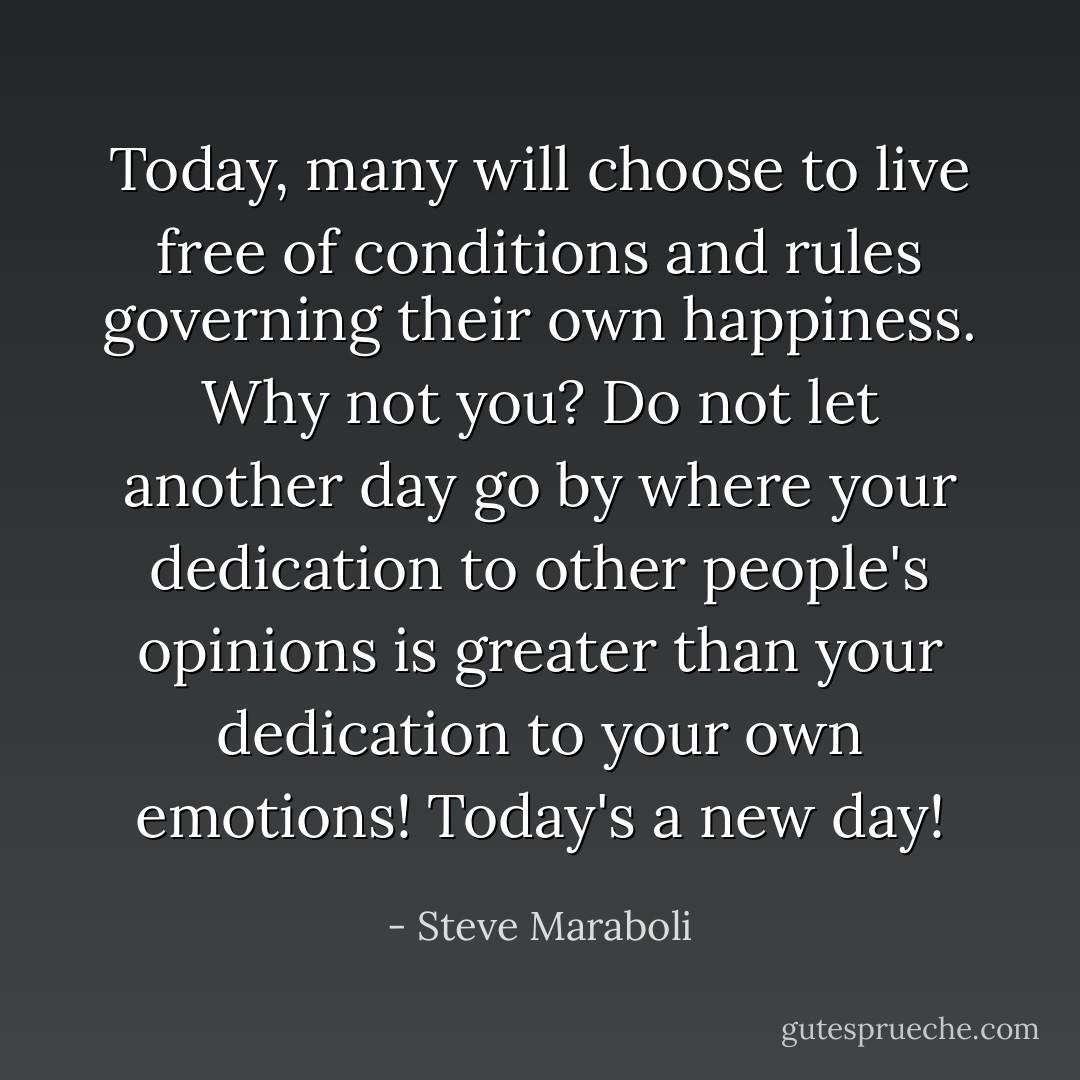 Today, many will choose to live free of conditions and rules governing their own happiness. Why not you? Do not let another day go by where your dedication to other people's opinions is greater than your dedication to your own emotions! Today's a new day! - Steve Maraboli