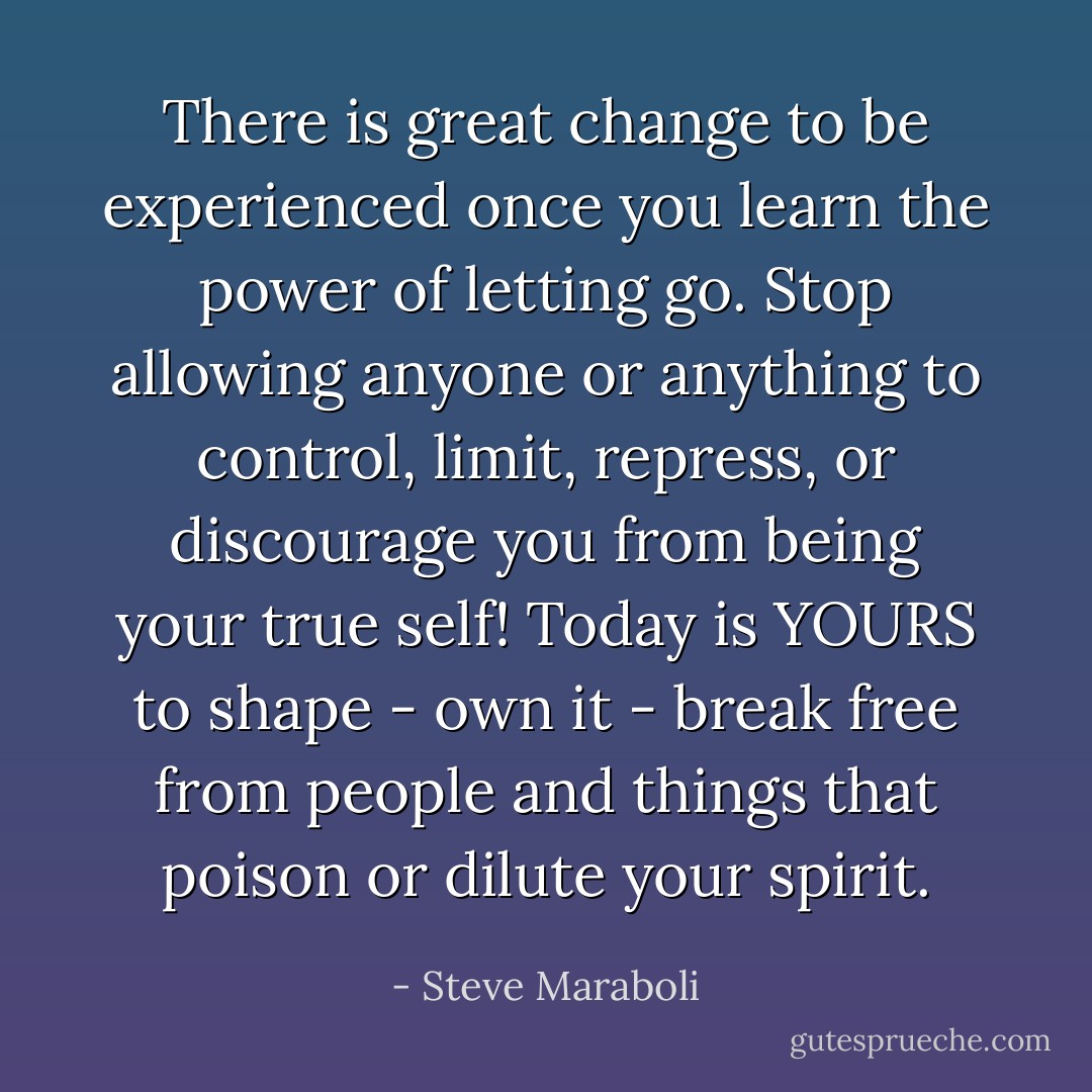 There is great change to be experienced once you learn the power of letting go. Stop allowing anyone or anything to control, limit, repress, or discourage you from being your true self! Today is YOURS to shape - own it - break free from people and things that poison or dilute your spirit. - Steve Maraboli