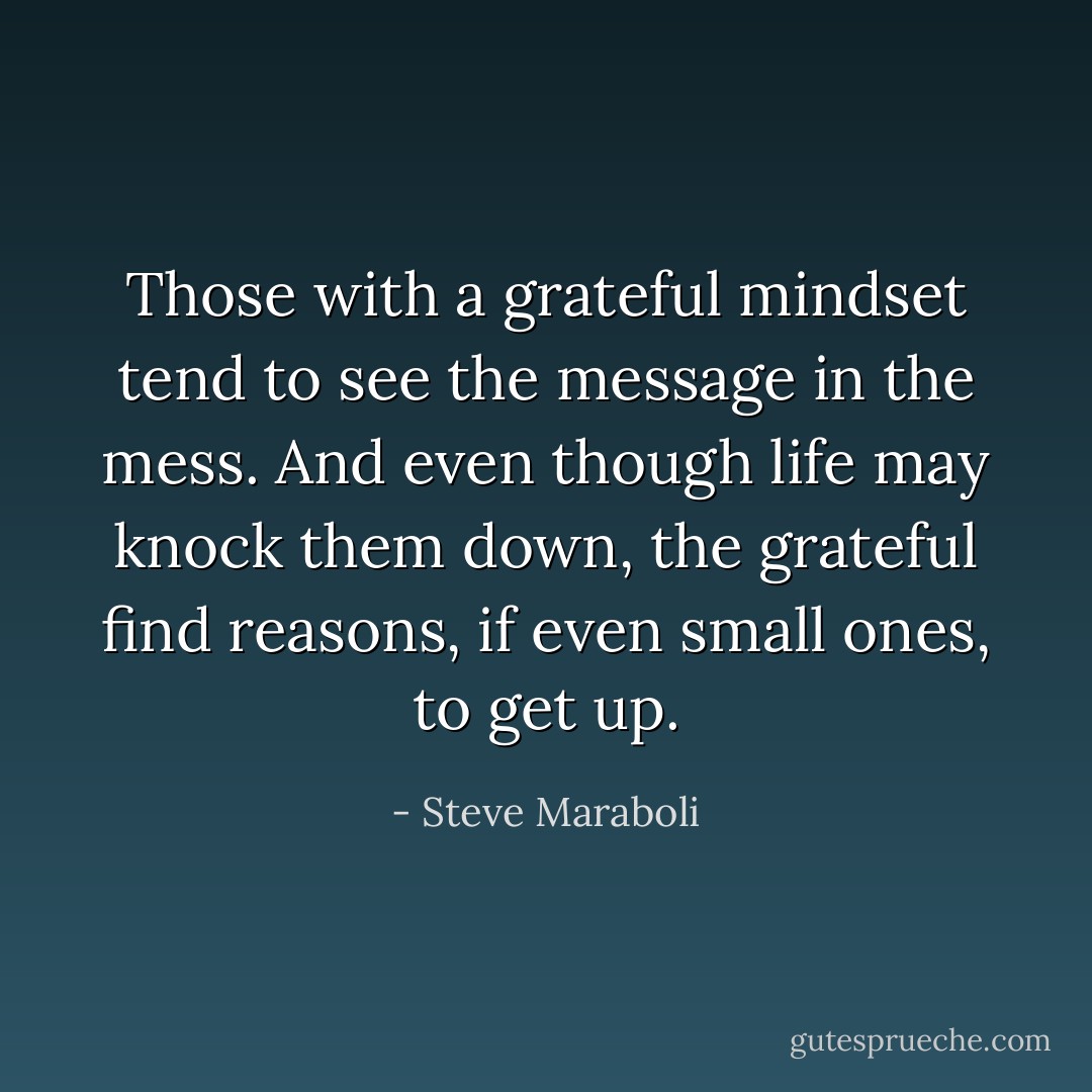 Those with a grateful mindset tend to see the message in the mess. And even though life may knock them down, the grateful find reasons, if even small ones, to get up. - Steve Maraboli