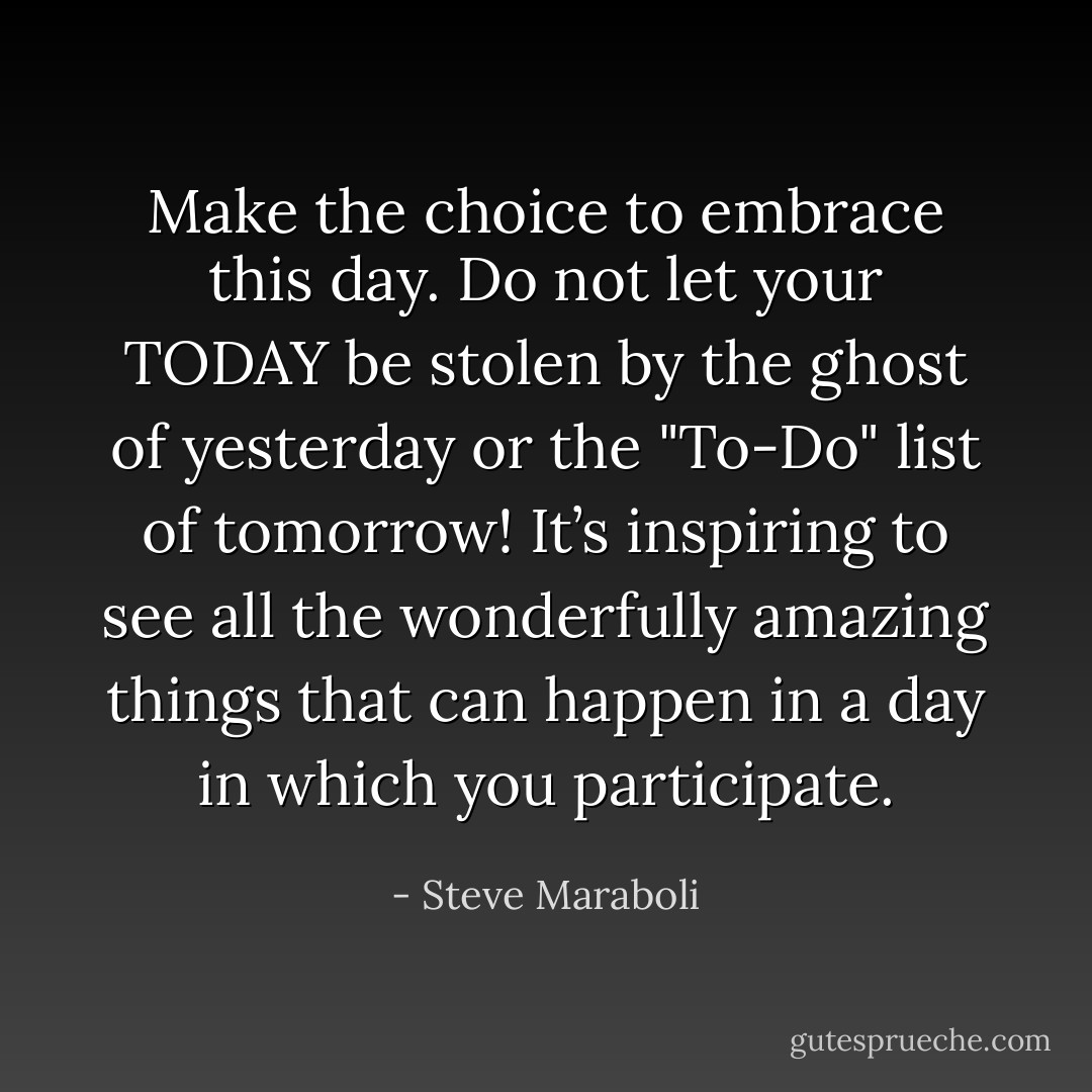 Make the choice to embrace this day. Do not let your TODAY be stolen by the ghost of yesterday or the "To-Do" list of tomorrow! It’s inspiring to see all the wonderfully amazing things that can happen in a day in which you participate. - Steve Maraboli