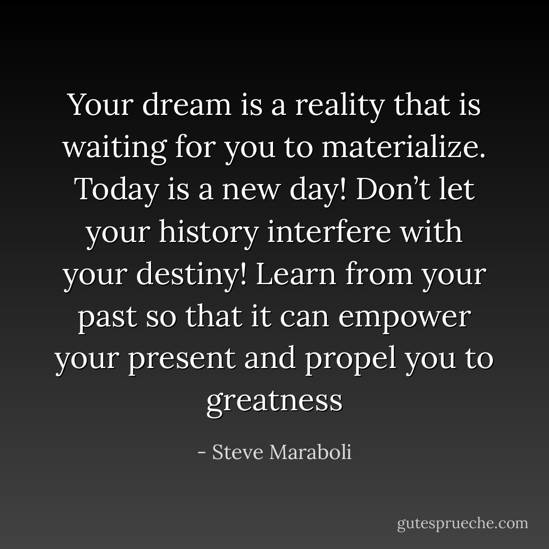 Your dream is a reality that is waiting for you to materialize. Today is a new day! Don’t let your history interfere with your destiny! Learn from your past so that it can empower your present and propel you to greatness - Steve Maraboli