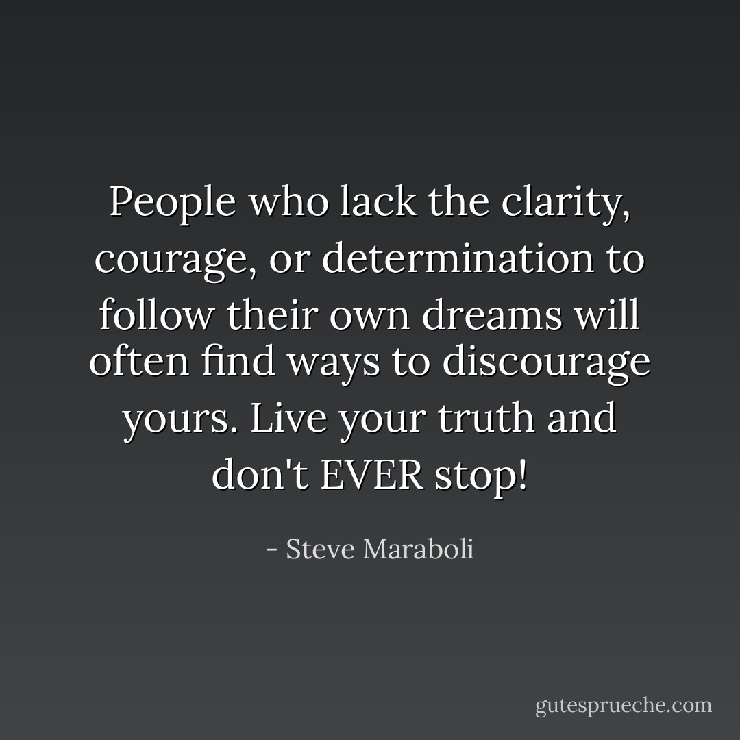 People who lack the clarity, courage, or determination to follow their own dreams will often find ways to discourage yours. Live your truth and don't EVER stop! - Steve Maraboli