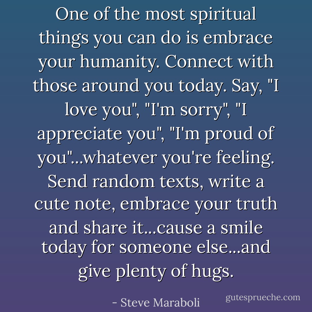 One of the most spiritual things you can do is embrace your humanity. Connect with those around you today. Say, "I love you", "I'm sorry", "I appreciate you", "I'm proud of you"...whatever you're feeling. Send random texts, write a cute note, embrace your truth and share it...cause a smile today for someone else...and give plenty of hugs. - Steve Maraboli