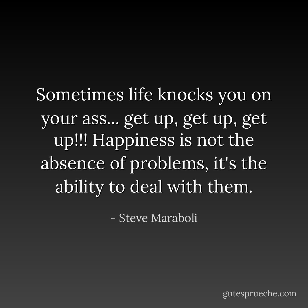 Sometimes life knocks you on your ass... get up, get up, get up!!! Happiness is not the absence of problems, it's the ability to deal with them. - Steve Maraboli