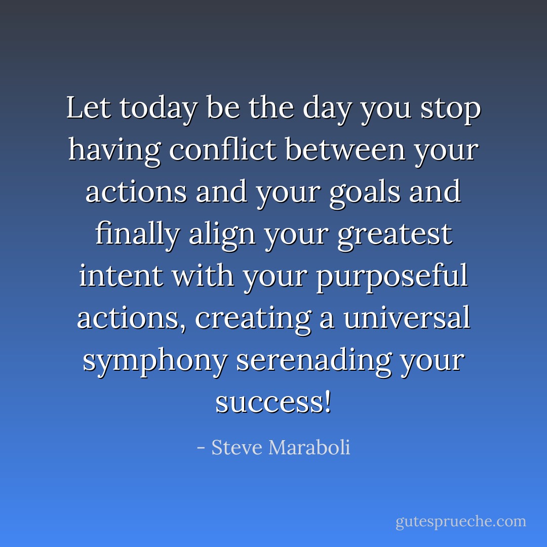 Let today be the day you stop having conflict between your actions and your goals and finally align your greatest intent with your purposeful actions, creating a universal symphony serenading your success! - Steve Maraboli