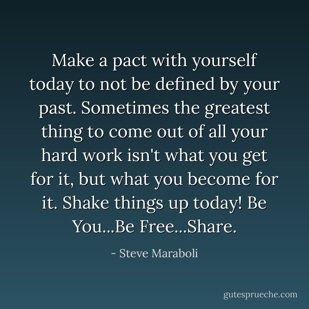 Make a pact with yourself today to not be defined by your past. Sometimes the greatest thing to come out of all your hard work isn't what you get for it, but what you become for it. Shake things up today! Be You...Be Free...Share. - Steve Maraboli