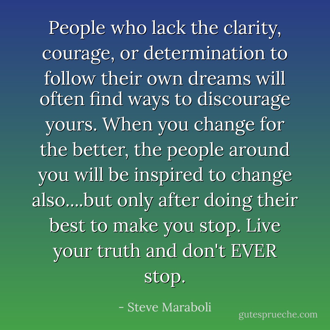 People who lack the clarity, courage, or determination to follow their own dreams will often find ways to discourage yours. When you change for the better, the people around you will be inspired to change also....but only after doing their best to make you stop. Live your truth and don't EVER stop. - Steve Maraboli