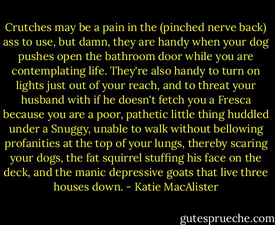 Crutches may be a pain in the (pinched nerve back) ass to use, but damn, they are handy when your dog pushes open the bathroom door while you are contemplating life. They're also handy to turn on lights just out of your reach, and to threat your husband with if he doesn't fetch you a Fresca because you are a poor, pathetic little thing huddled under a Snuggy, unable to walk without bellowing profanities at the top of your lungs, thereby scaring your dogs, the fat squirrel stuffing his face on the deck, and the manic depressive goats that live three houses down. - Katie MacAlister