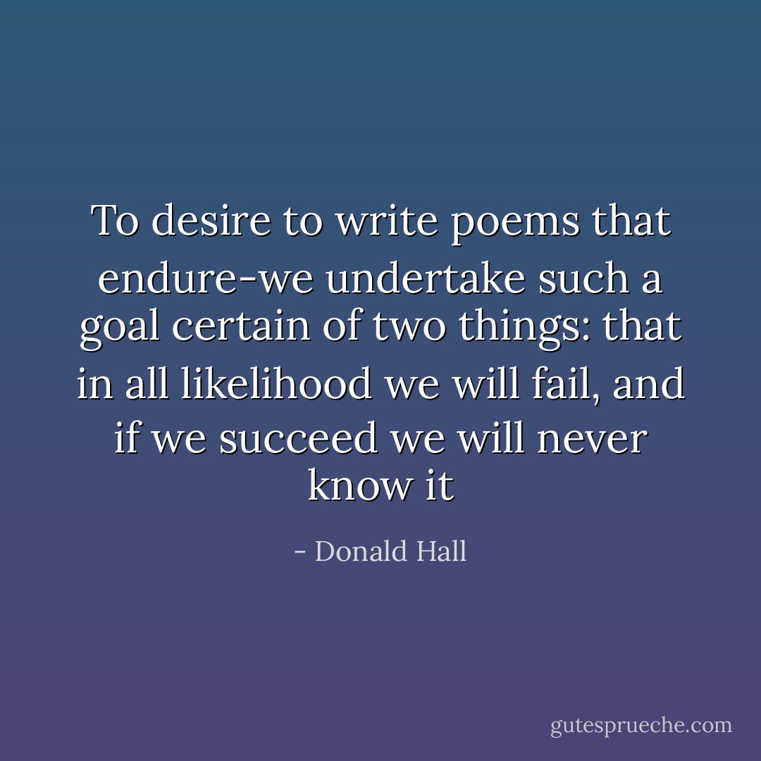 To desire to write poems that endure-we undertake such a goal certain of two things: that in all likelihood we will fail, and if we succeed we will never know it - Donald Hall