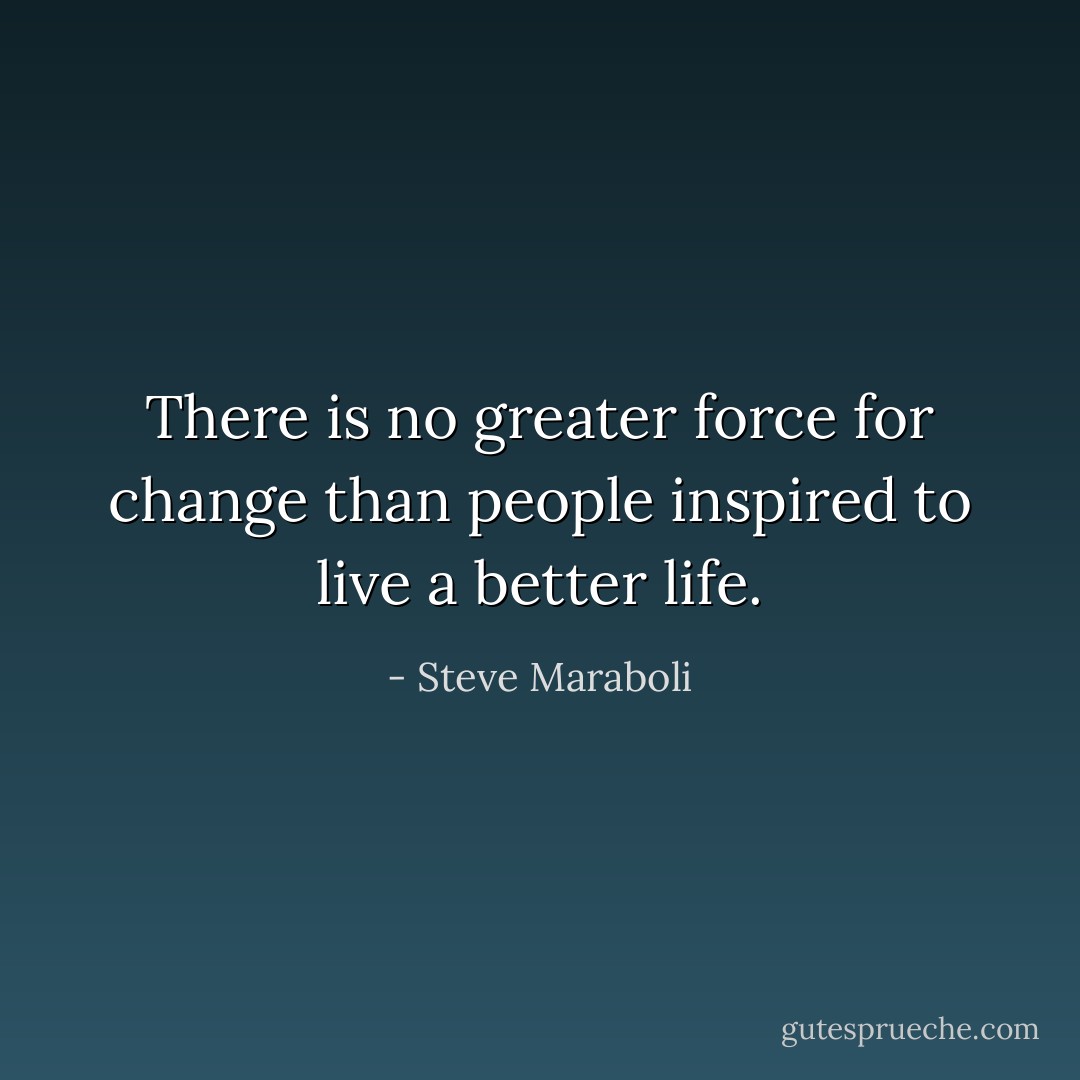 There is no greater force for change than people inspired to live a better life. - Steve Maraboli