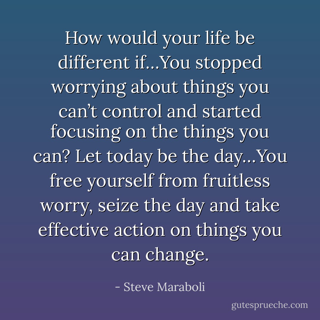 How would your life be different if…You stopped worrying about things you can’t control and started focusing on the things you can? Let today be the day…You free yourself from fruitless worry, seize the day and take effective action on things you can change. - Steve Maraboli