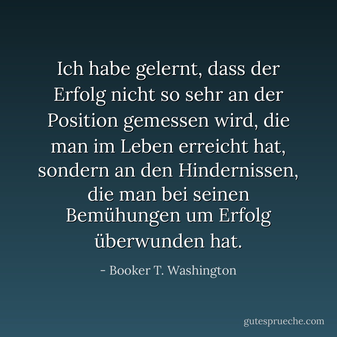 Ich habe gelernt, dass der Erfolg nicht so sehr an der Position gemessen wird, die man im Leben erreicht hat, sondern an den Hindernissen, die man bei seinen Bemühungen um Erfolg überwunden hat. - Booker T. Washington<