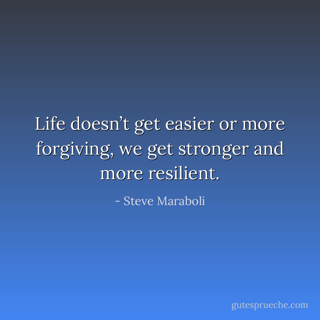 Life doesn’t get easier or more forgiving, we get stronger and more resilient. - Steve Maraboli