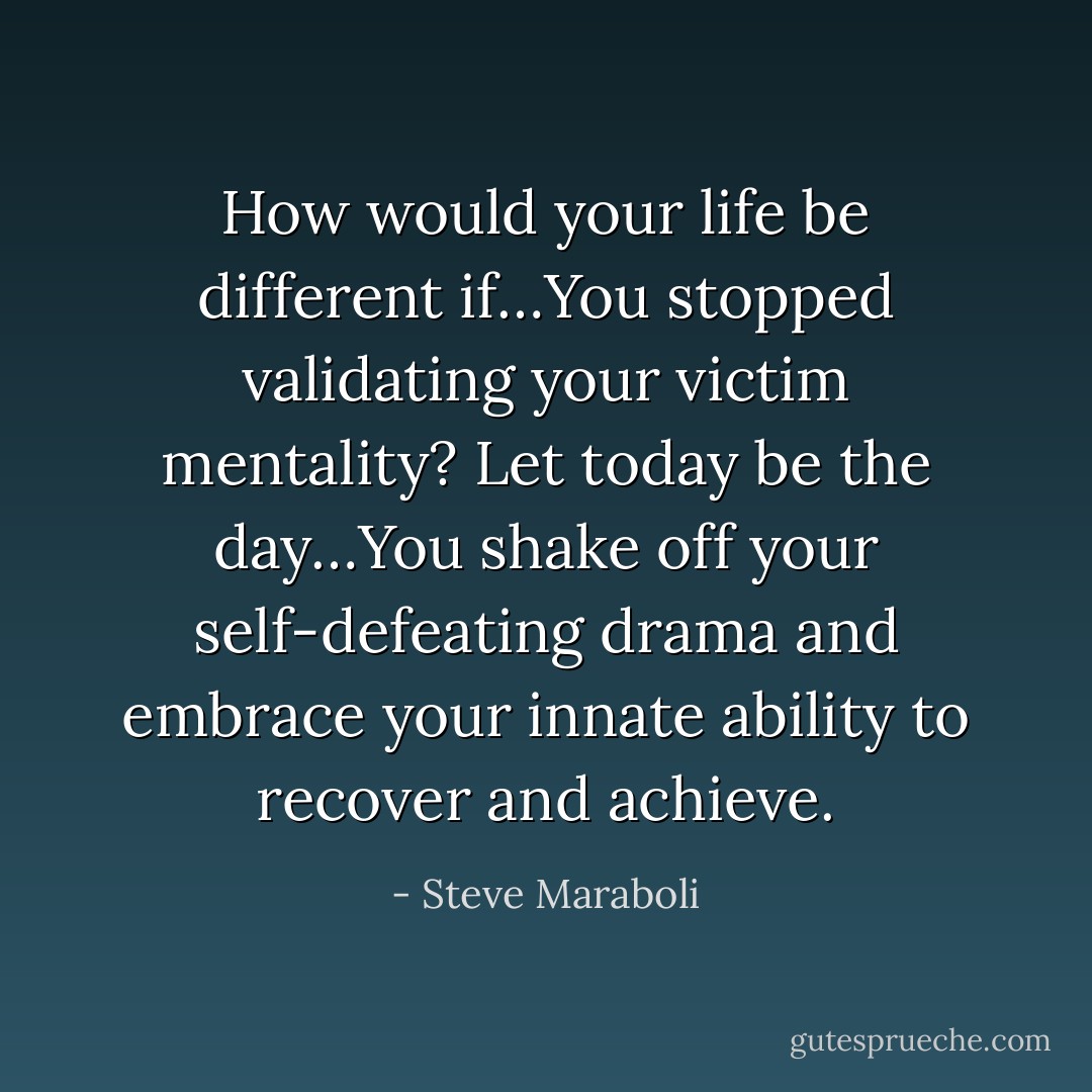 How would your life be different if…You stopped validating your victim mentality? Let today be the day…You shake off your self-defeating drama and embrace your innate ability to recover and achieve. - Steve Maraboli