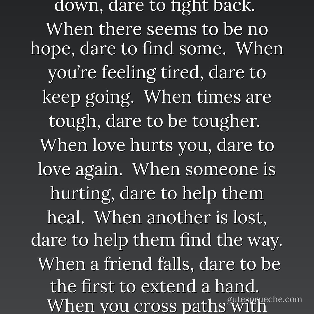 Dare to Be<br /><br />When a new day begins, dare to smile gratefully.<br /><br />When there is darkness, dare to be the first to shine a light.<br /><br />When there is injustice, dare to be the first to condemn it.<br /><br />When something seems difficult, dare to do it anyway.<br /><br />When life seems to beat you down, dare to fight back.<br /><br />When there seems to be no hope, dare to find some.<br /><br />When you’re feeling tired, dare to keep going.<br /><br />When times are tough, dare to be tougher.<br /><br />When love hurts you, dare to love again.<br /><br />When someone is hurting, dare to help them heal.<br /><br />When another is lost, dare to help them find the way.<br /><br />When a friend falls, dare to be the first to extend a hand.<br /><br />When you cross paths with another, dare to make them smile.<br /><br />When you feel great, dare to help someone else feel great too.<br /><br />When the day has ended, dare to feel as you’ve done your best.<br /><br />Dare to be the best you can –<br /><br />At all times, Dare to be! - Steve Maraboli