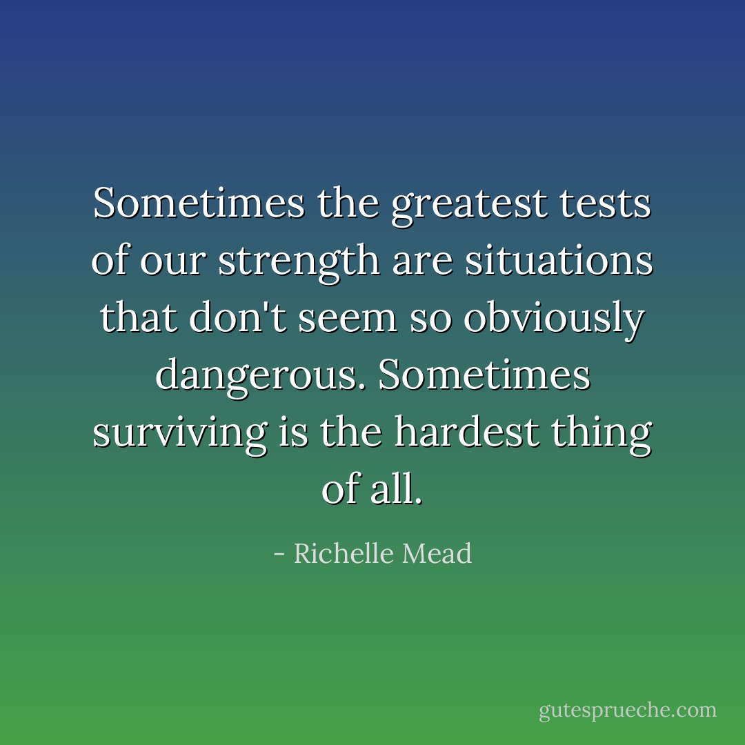 Sometimes the greatest tests of our strength are situations that don't seem so obviously dangerous. Sometimes surviving is the hardest thing of all. - Richelle Mead