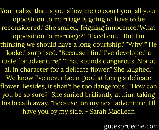 You realize that is you allow me to court you, all your opposition to marriage is going to have to be reconsidered."<br />She smiled, feigning innocence."What opposition to marriage?"<br />"Excellent."<br />"But I'm thinking we should have a long courtship."<br />"Why?" He looked surprised.<br />"Because i find I've developed a taste for adventure."<br />"That sounds dangerous. Not at all in character for a delicate flower."<br />She laughed." We know I've never been good at being a delicate flower. Besides, it shan't be too dangerous."<br />"How can you be so sure?"<br />She smiled brilliantly at him, taking his breath away.<br />"Because, on my next adventure, I'll have you by my side. - Sarah MacLean