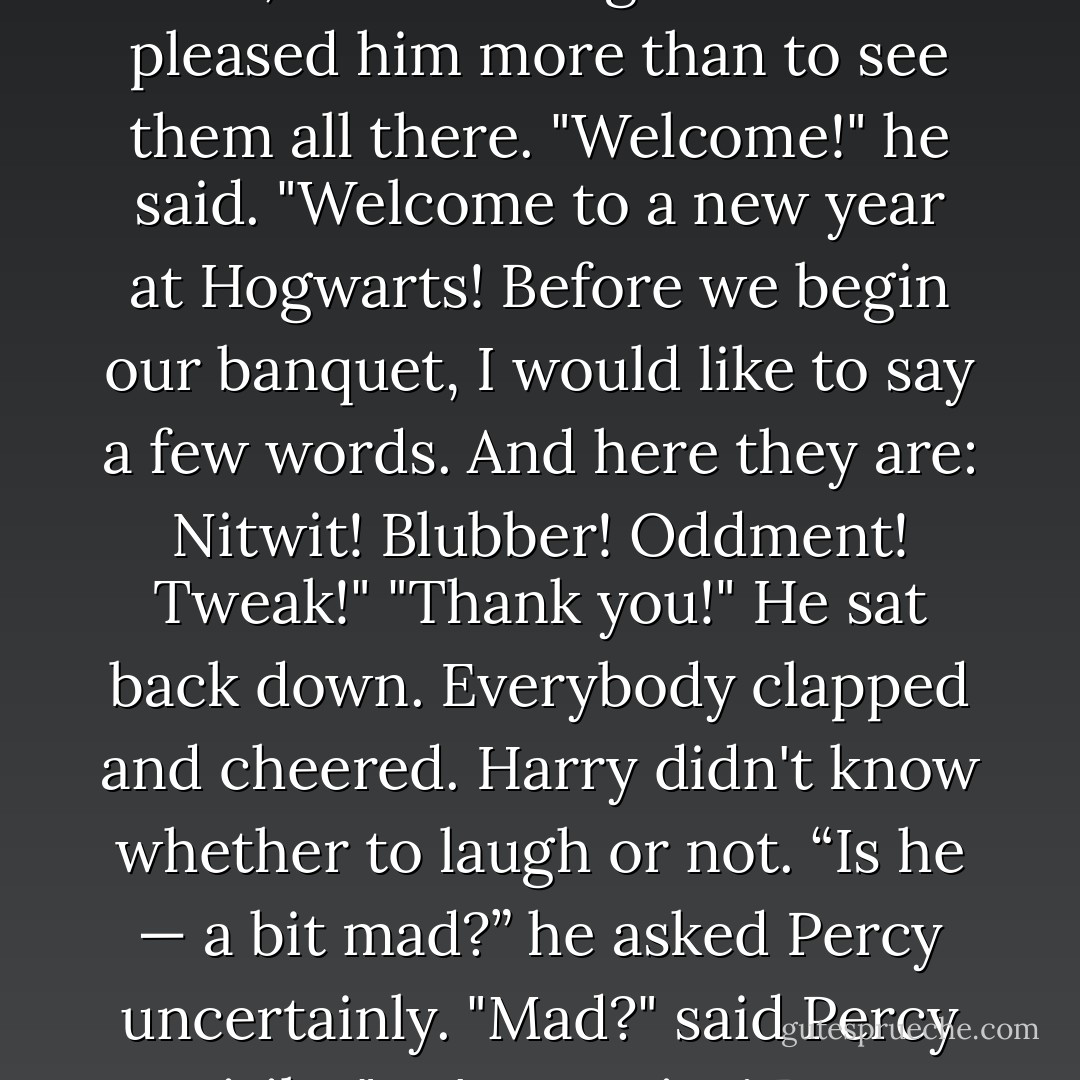 Albus Dumbledore had gotten to his feet. He was beaming at the students, his arms opened wide, as if nothing could have pleased him more than to see them all there.<br />"Welcome!" he said. "Welcome to a new year at Hogwarts! Before we begin our banquet, I would like to say a few words. And here they are: Nitwit! Blubber! Oddment! Tweak!"<br />"Thank you!"<br />He sat back down. Everybody clapped and cheered. Harry didn't know whether to laugh or not.<br />“Is he — a bit mad?” he asked Percy uncertainly.<br />"Mad?" said Percy airily. "He's a genius! Best wizard in the world! But he is a bit mad, yes. Potatoes, Harry? - J.K. Rowling