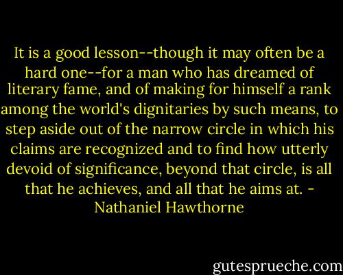 It is a good lesson--though it may often be a hard one--for a man who has dreamed of literary fame, and of making for himself a rank among the world's dignitaries by such means, to step aside out of the narrow circle in which his claims are recognized and to find how utterly devoid of significance, beyond that circle, is all that he achieves, and all that he aims at. - Nathaniel Hawthorne