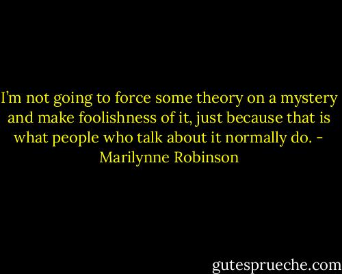 I’m not going to force some theory on a mystery and make foolishness of it, just because that is what people who talk about it normally do. - Marilynne Robinson