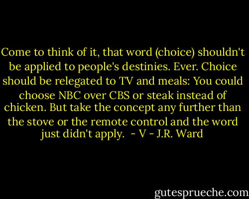 Come to think of it, that word (choice) shouldn't be applied to people's destinies. Ever. Choice should be relegated to TV and meals:<br />You could choose NBC over CBS or steak instead of chicken. But take the concept any further than the stove or the remote<br />control and the word just didn't apply.<br /><br />- V - J.R. Ward