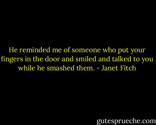 He reminded me of someone who put your fingers in the door and smiled and talked to you while he smashed them. - Janet Fitch