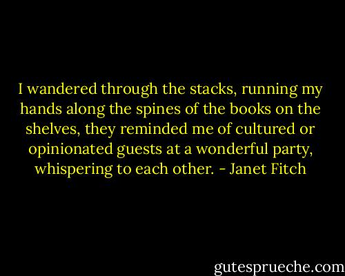 I wandered through the stacks, running my hands along the spines of the books on the shelves, they reminded me of cultured or opinionated guests at a wonderful party, whispering to each other. - Janet Fitch